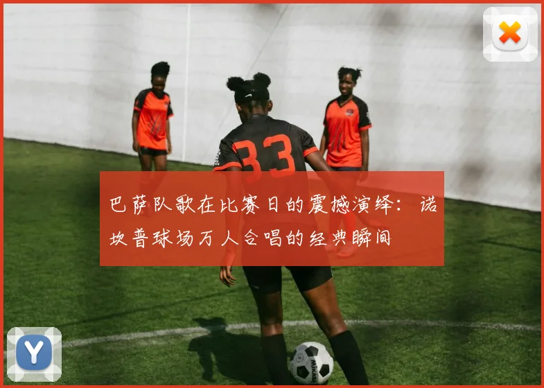 巴萨队歌在比赛日的震撼演绎：诺坎普球场万人合唱的经典瞬间