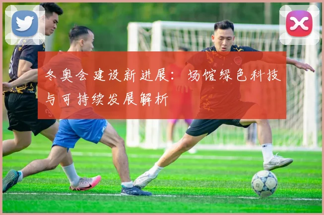 冬奥会建设新进展：场馆绿色科技与可持续发展解析