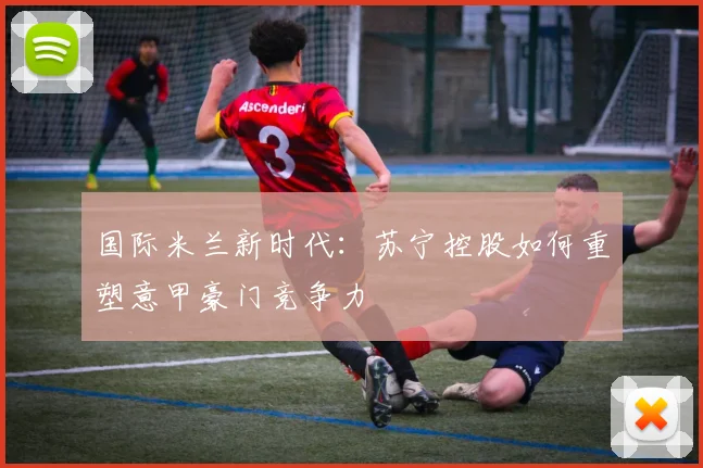 国际米兰新时代:苏宁控股如何重塑意甲豪门竞争力