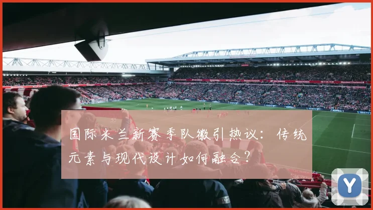 国际米兰新赛季队徽引热议：传统元素与现代设计如何融合？