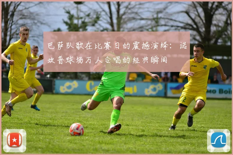 巴萨队歌在比赛日的震撼演绎：诺坎普球场万人合唱的经典瞬间