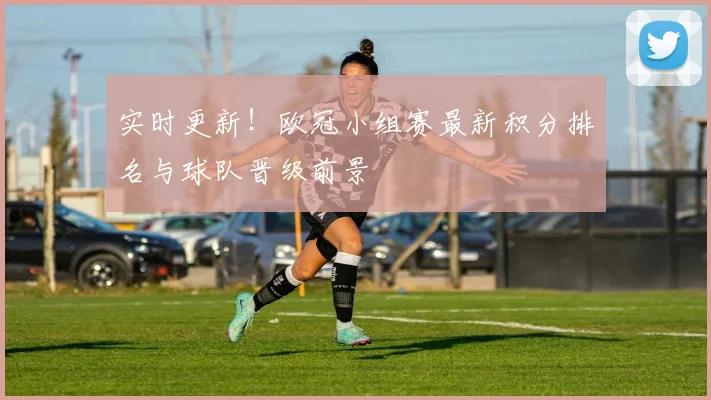 实时更新！欧冠小组赛最新积分排名与球队晋级前景