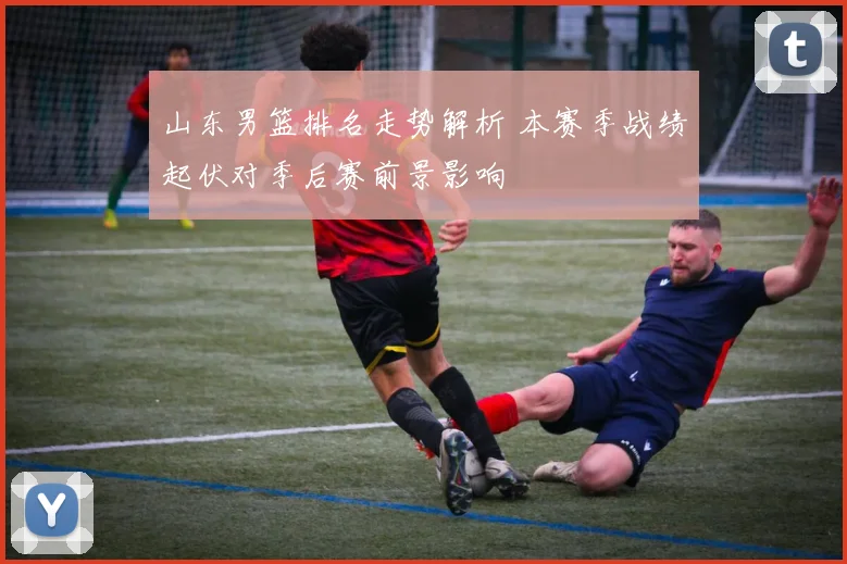 山东男篮排名走势解析 本赛季战绩起伏对季后赛前景影响