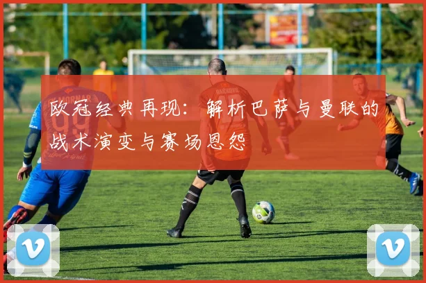 欧冠经典再现：解析巴萨与曼联的战术演变与赛场恩怨