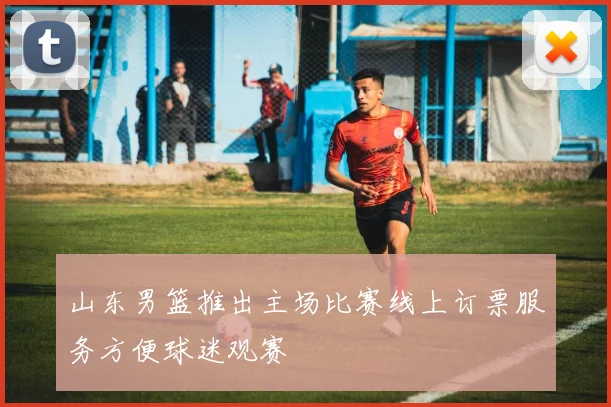 山东男篮推出主场比赛线上订票服务方便球迷观赛