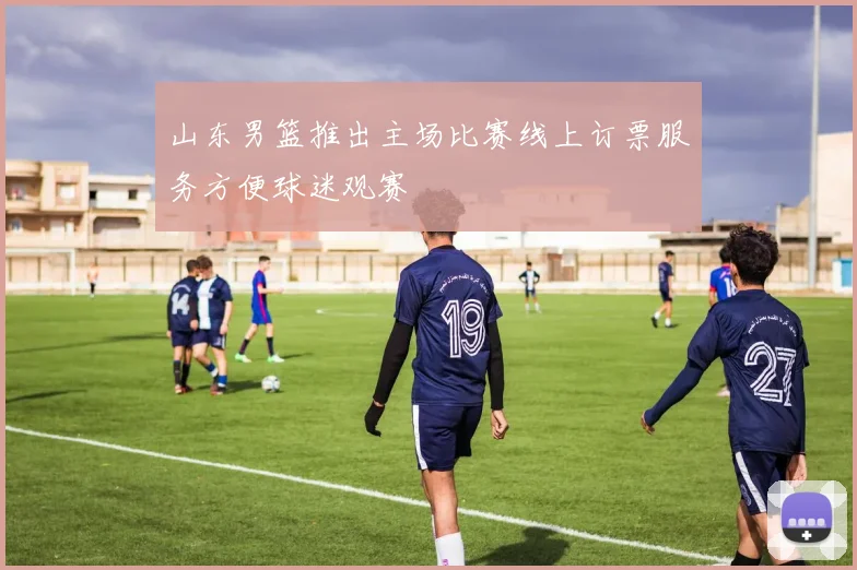 山东男篮推出主场比赛线上订票服务方便球迷观赛