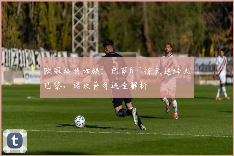 欧冠经典回顾：巴萨6-1惊天逆转大巴黎，诺坎普奇迹全解析