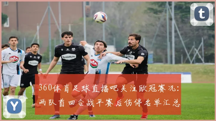 360体育足球直播吧关注欧冠赛况：两队首回合战平赛后伤停名单汇总与次回合看点