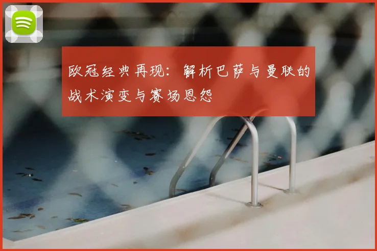 欧冠经典再现：解析巴萨与曼联的战术演变与赛场恩怨