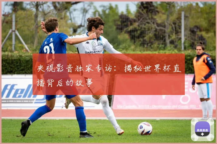 央视影音独家专访：揭秘世界杯直播背后的故事