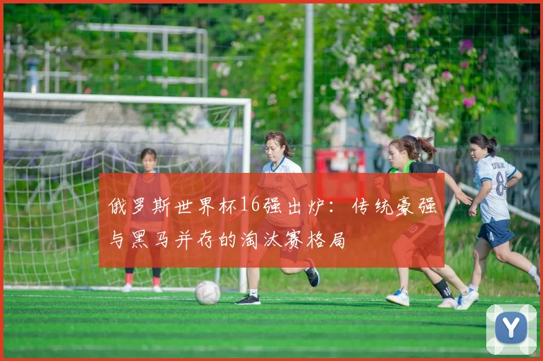 俄罗斯世界杯16强出炉：传统豪强与黑马并存的淘汰赛格局