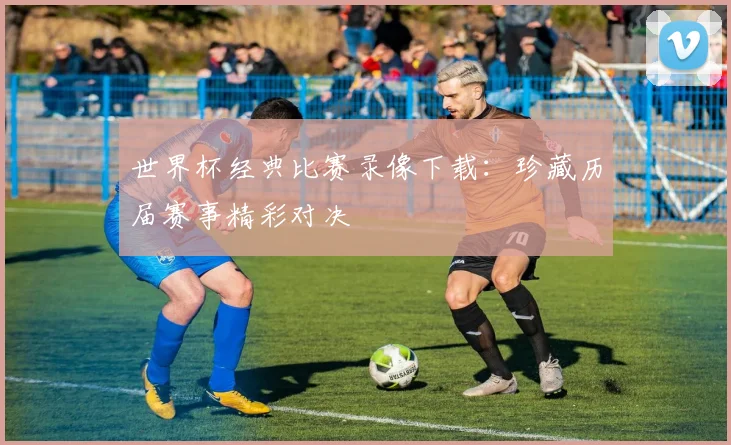 世界杯经典比赛录像下载：珍藏历届赛事精彩对决