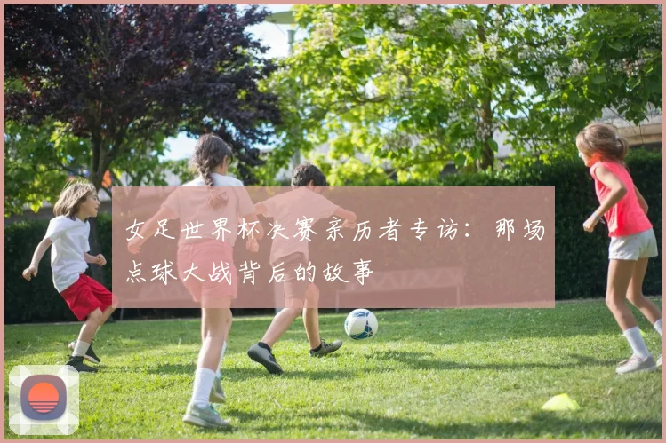 女足世界杯决赛亲历者专访:那场点球大战背后的故事