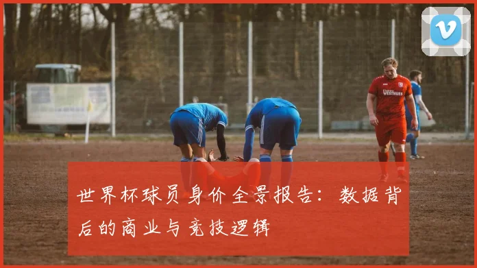 世界杯球员身价全景报告：数据背后的商业与竞技逻辑