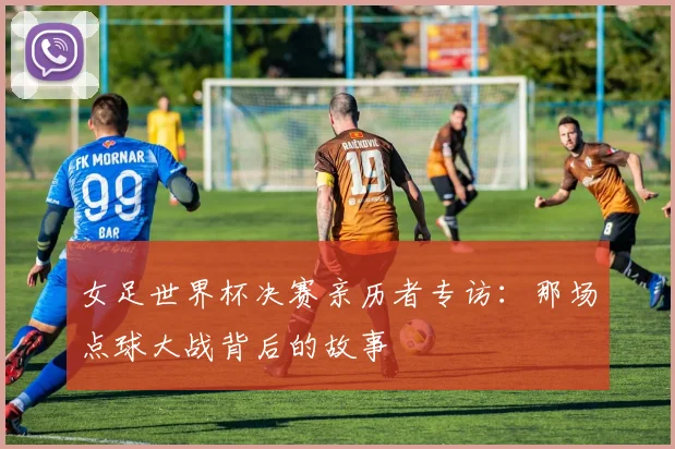 女足世界杯决赛亲历者专访:那场点球大战背后的故事