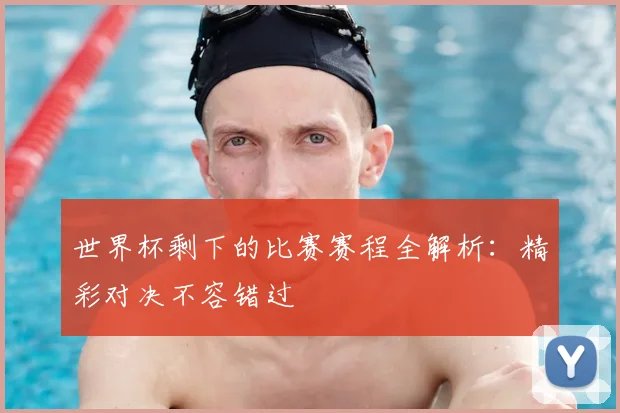 世界杯剩下的比赛赛程全解析:精彩对决不容错过