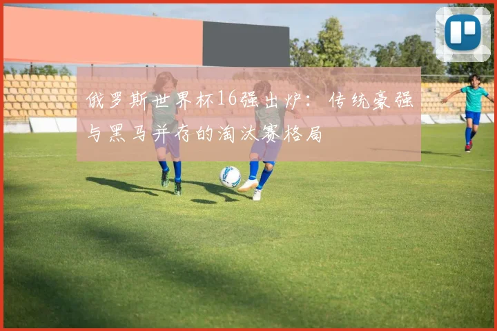 俄罗斯世界杯16强出炉：传统豪强与黑马并存的淘汰赛格局